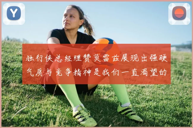 独行侠总经理赞莫雷兹展现出强硬气质与竞争精神是我们一直渴望的特质