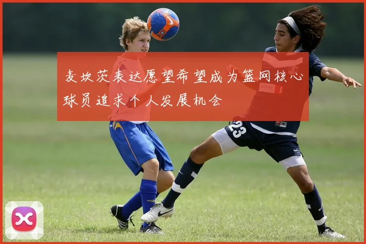 麦坎茨表达愿望希望成为篮网核心球员追求个人发展机会
