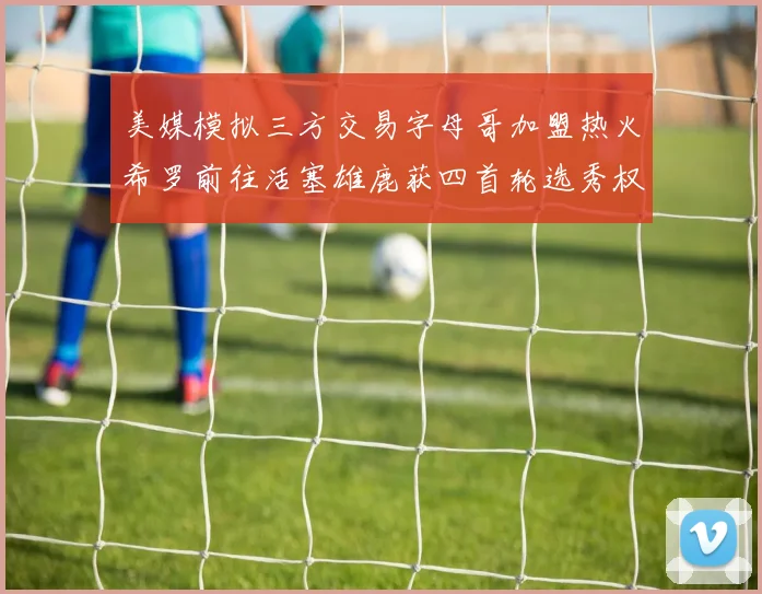 美媒模拟三方交易字母哥加盟热火希罗前往活塞雄鹿获四首轮选秀权与两次互换权