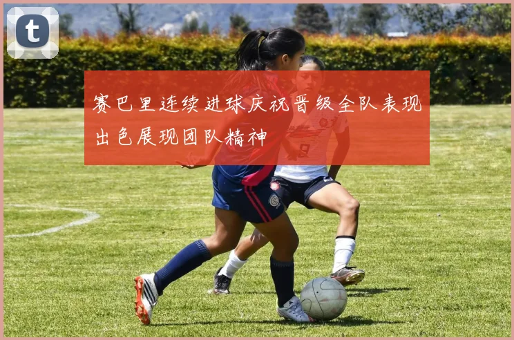 赛巴里连续进球庆祝晋级全队表现出色展现团队精神