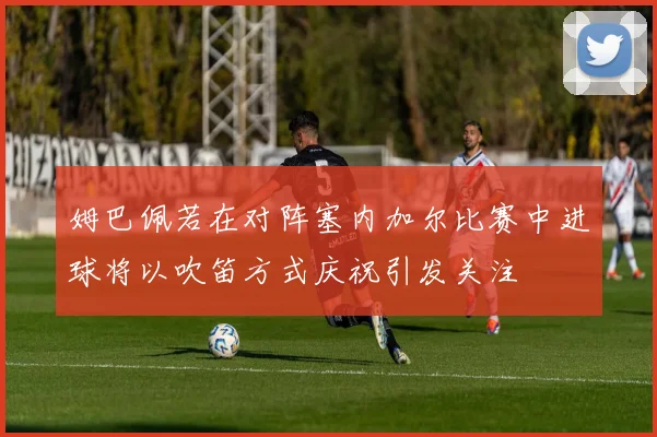 姆巴佩若在对阵塞内加尔比赛中进球将以吹笛方式庆祝引发关注