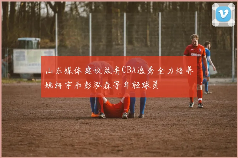 山东媒体建议放弃CBA选秀全力培养姚柯宇和彭泓森等年轻球员