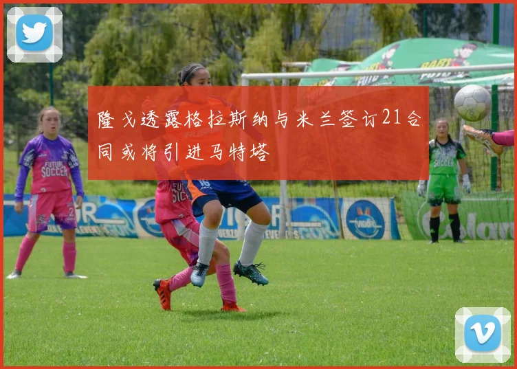 隆戈透露格拉斯纳与米兰签订21合同或将引进马特塔