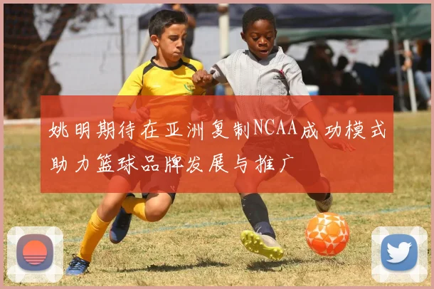 姚明期待在亚洲复制NCAA成功模式助力篮球品牌发展与推广