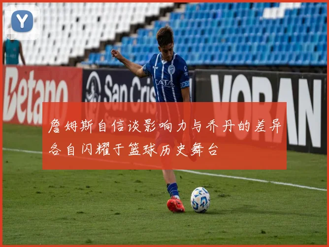詹姆斯自信谈影响力与乔丹的差异各自闪耀于篮球历史舞台