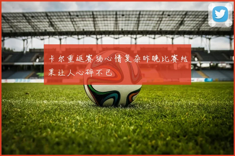 卡尔重返赛场心情复杂昨晚比赛结果让人心碎不已