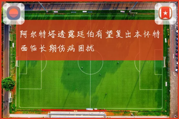 阿尔特塔透露廷伯有望复出本怀特面临长期伤病困扰
