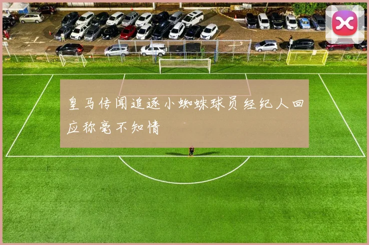 皇马传闻追逐小蜘蛛球员经纪人回应称毫不知情