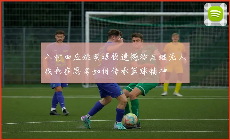 八村回应姚明退役遗憾称后继无人我也在思考如何传承篮球精神