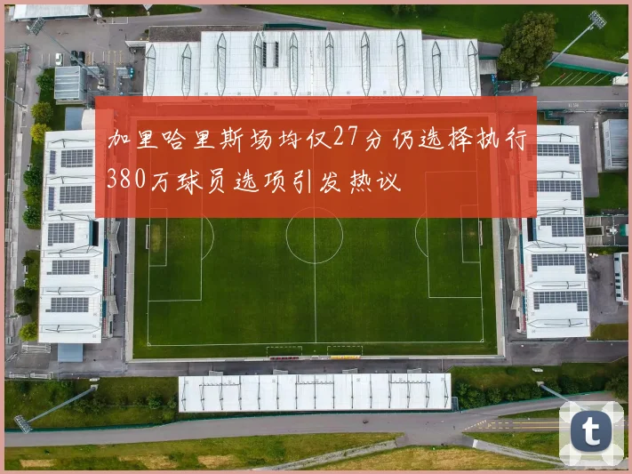 加里哈里斯场均仅27分仍选择执行380万球员选项引发热议