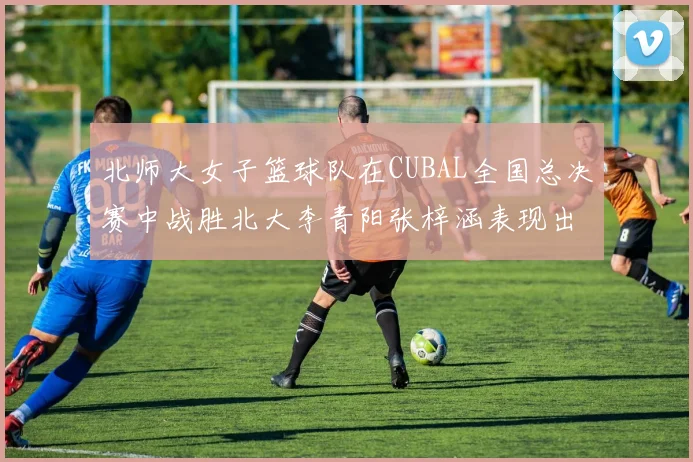 北师大女子篮球队在CUBAL全国总决赛中战胜北大李青阳张梓涵表现出色助力胜利