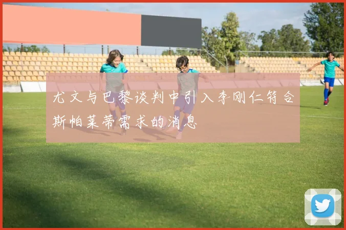 尤文与巴黎谈判中引入李刚仁符合斯帕莱蒂需求的消息